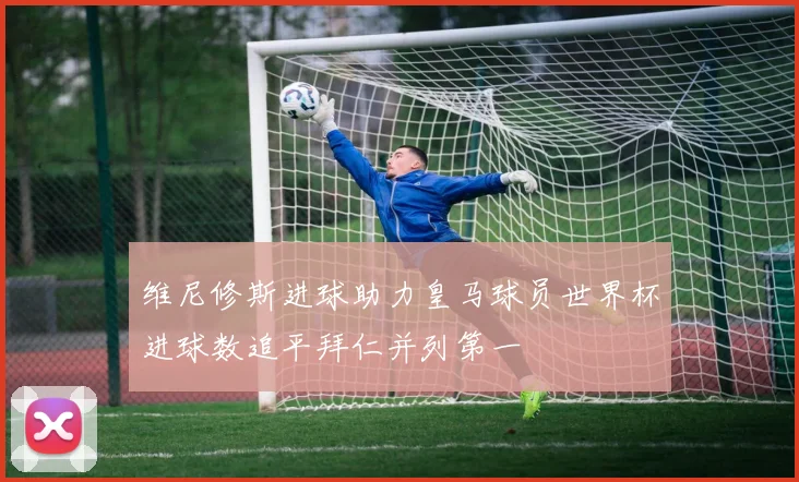 维尼修斯进球助力皇马球员世界杯进球数追平拜仁并列第一