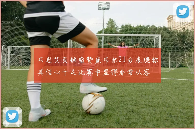 韦恩艾灵顿盛赞康韦尔21分表现称其信心十足比赛中显得非常从容
