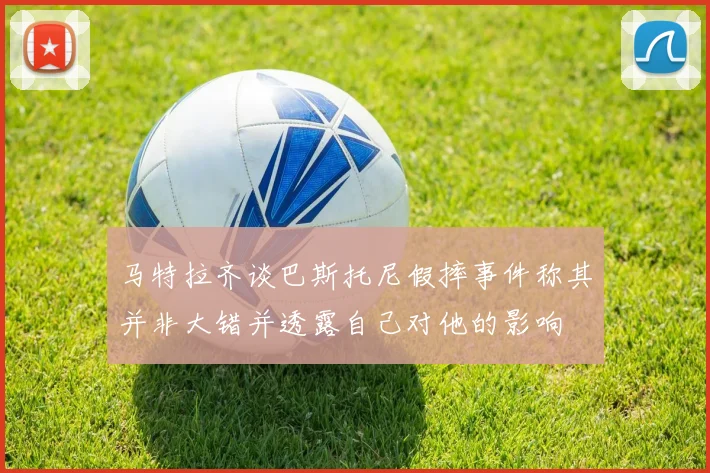 马特拉齐谈巴斯托尼假摔事件称其并非大错并透露自己对他的影响