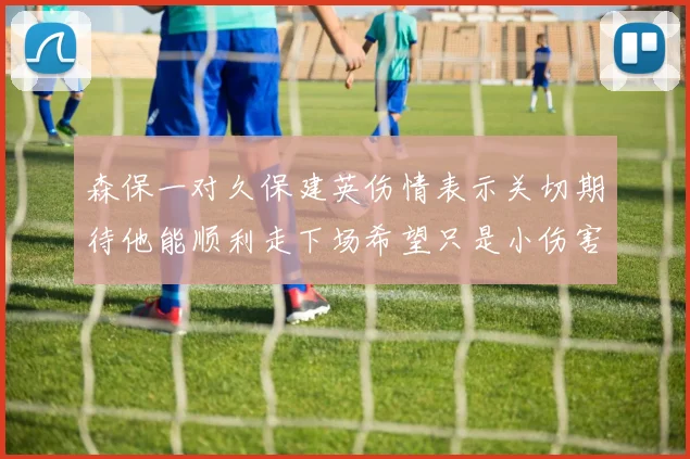 森保一对久保建英伤情表示关切期待他能顺利走下场希望只是小伤害
