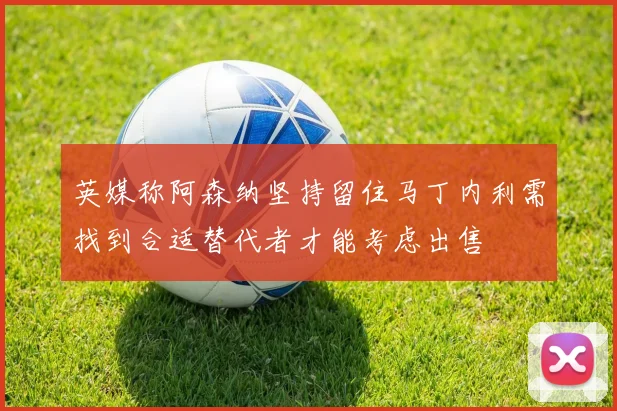 英媒称阿森纳坚持留住马丁内利需找到合适替代者才能考虑出售