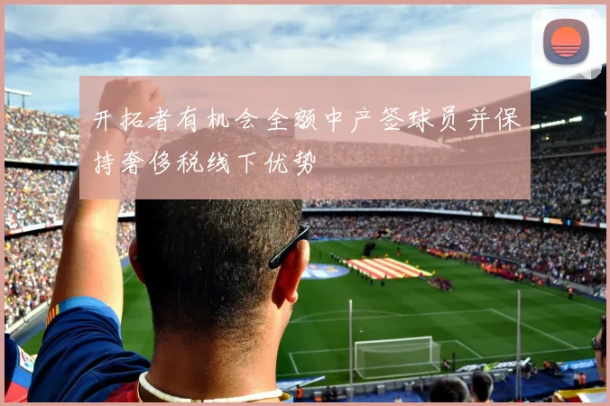 开拓者有机会全额中产签球员并保持奢侈税线下优势