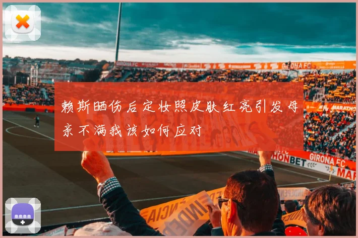 赖斯晒伤后定妆照皮肤红亮引发母亲不满我该如何应对