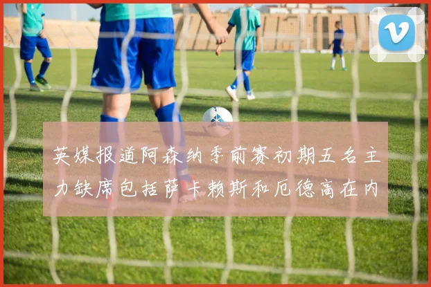 英媒报道阿森纳季前赛初期五名主力缺席包括萨卡赖斯和厄德高在内