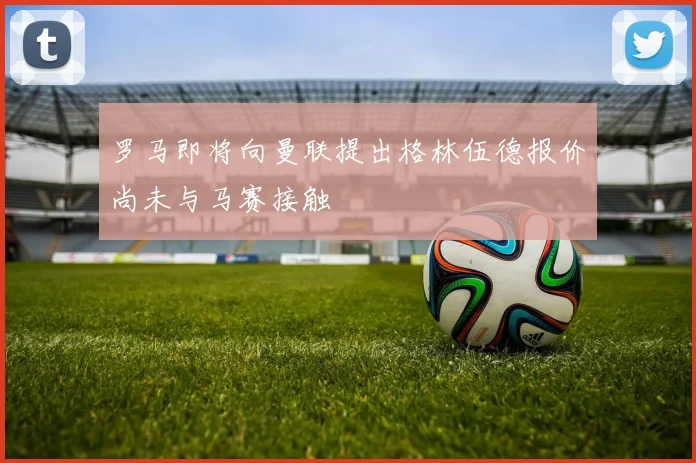 罗马即将向曼联提出格林伍德报价尚未与马赛接触