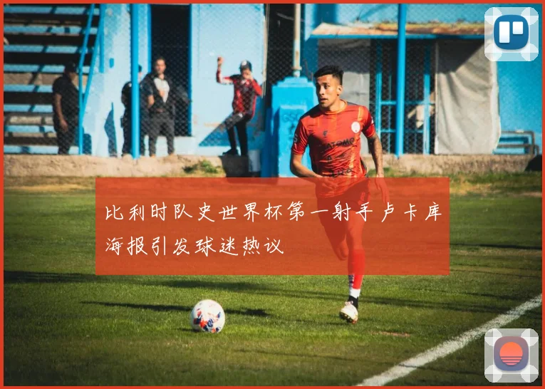 比利时队史世界杯第一射手卢卡库海报引发球迷热议