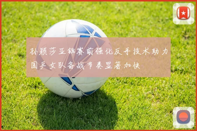 孙颖莎亚锦赛前强化反手技术助力国乒女队备战节奏显著加快