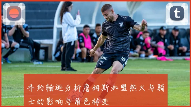乔约翰逊分析詹姆斯加盟热火与骑士的影响与角色转变