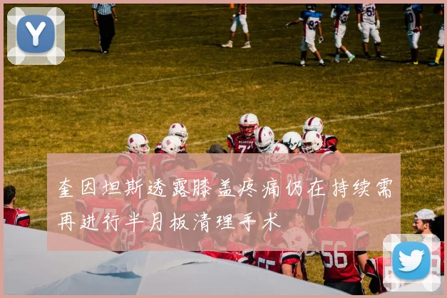 奎因坦斯透露膝盖疼痛仍在持续需再进行半月板清理手术