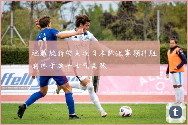 远藤航持续关注日本队比赛期待胜利终于扳平士气高涨