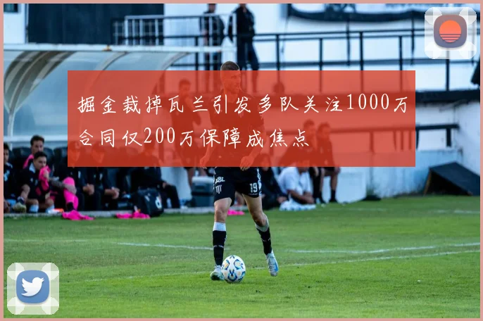 掘金裁掉瓦兰引发多队关注1000万合同仅200万保障成焦点