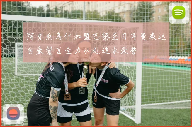 阿克利乌什加盟巴黎圣日耳曼表达自豪誓言全力以赴追求荣誉
