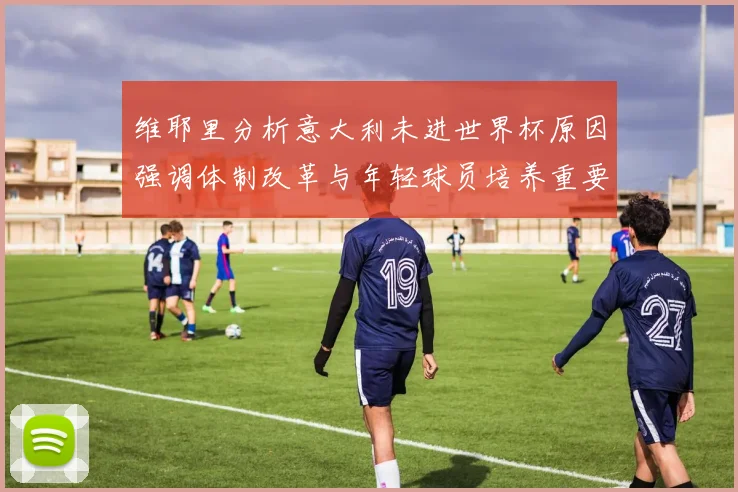 维耶里分析意大利未进世界杯原因强调体制改革与年轻球员培养重要性