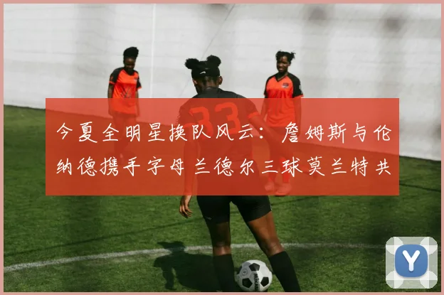 今夏全明星换队风云：詹姆斯与伦纳德携手字母兰德尔三球莫兰特共创辉煌