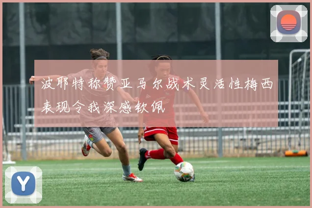 波耶特称赞亚马尔战术灵活性梅西表现令我深感钦佩