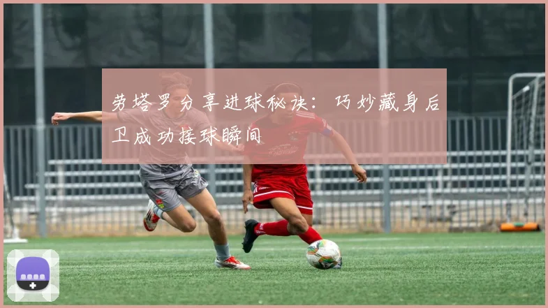 劳塔罗分享进球秘诀：巧妙藏身后卫成功接球瞬间