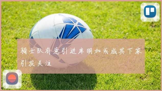 骑士队有意引进库明加或成其下家引发关注