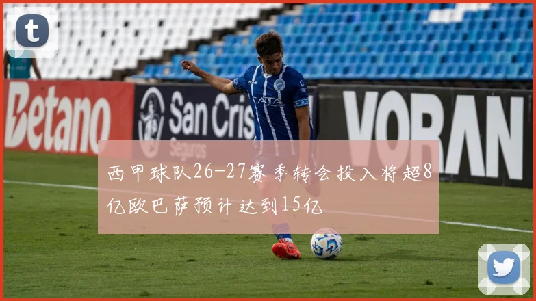 西甲球队26-27赛季转会投入将超8亿欧巴萨预计达到15亿
