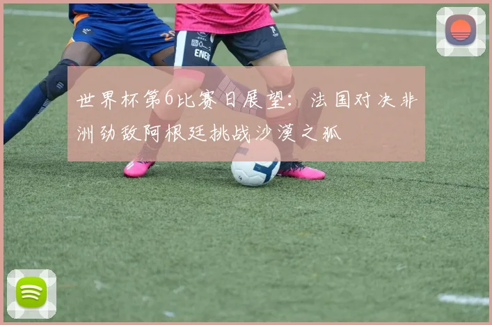 世界杯第6比赛日展望：法国对决非洲劲敌阿根廷挑战沙漠之狐